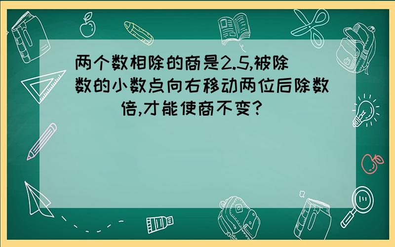 两个数相除的商是2.5,被除数的小数点向右移动两位后除数（ ）倍,才能使商不变?