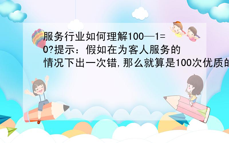 服务行业如何理解100—1=0?提示：假如在为客人服务的情况下出一次错,那么就算是100次优质的服务都难抵1次劣质的服务.从而给客人留下不好的现象,那么你就失去了一位客人,从而给你公司建