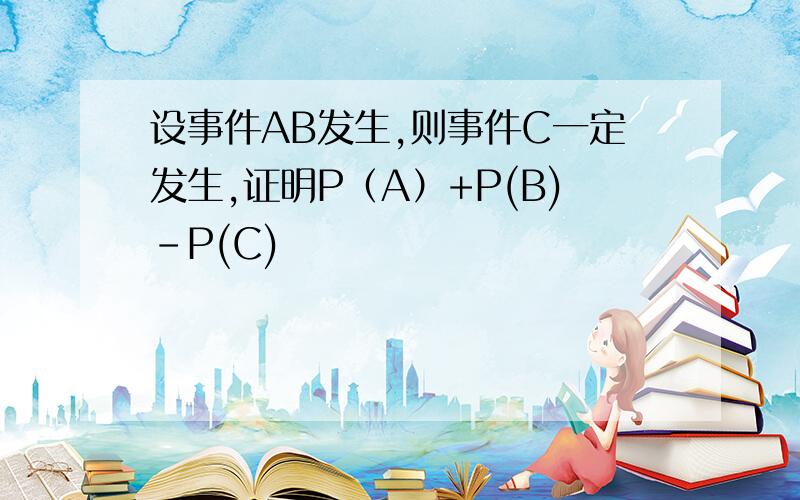 设事件AB发生,则事件C一定发生,证明P（A）+P(B)-P(C)