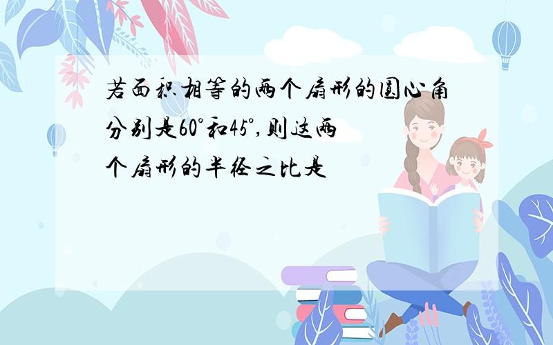 若面积相等的两个扇形的圆心角分别是60°和45°,则这两个扇形的半径之比是