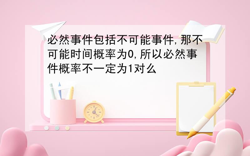 必然事件包括不可能事件,那不可能时间概率为0,所以必然事件概率不一定为1对么