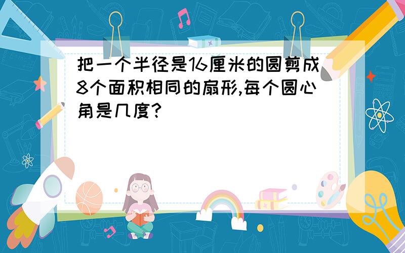 把一个半径是16厘米的圆剪成8个面积相同的扇形,每个圆心角是几度?