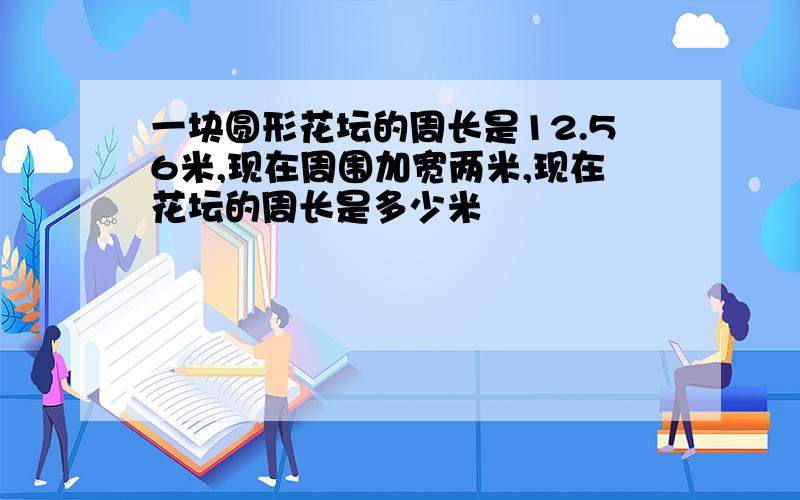 一块圆形花坛的周长是12.56米,现在周围加宽两米,现在花坛的周长是多少米