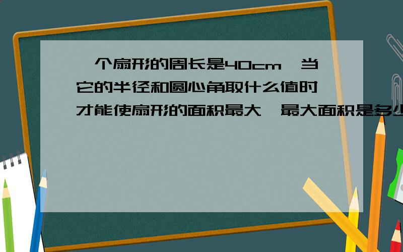 一个扇形的周长是40cm,当它的半径和圆心角取什么值时,才能使扇形的面积最大,最大面积是多少?高中角的概念与弧度值的问题