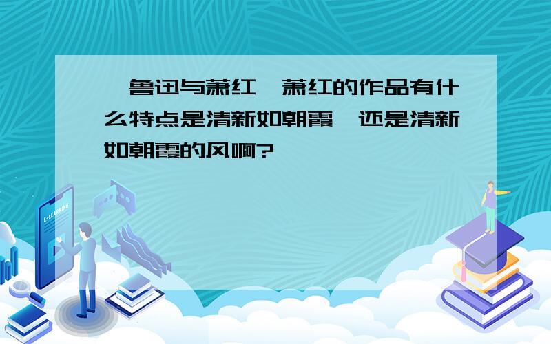 《鲁迅与萧红》萧红的作品有什么特点是清新如朝霞,还是清新如朝霞的风啊?