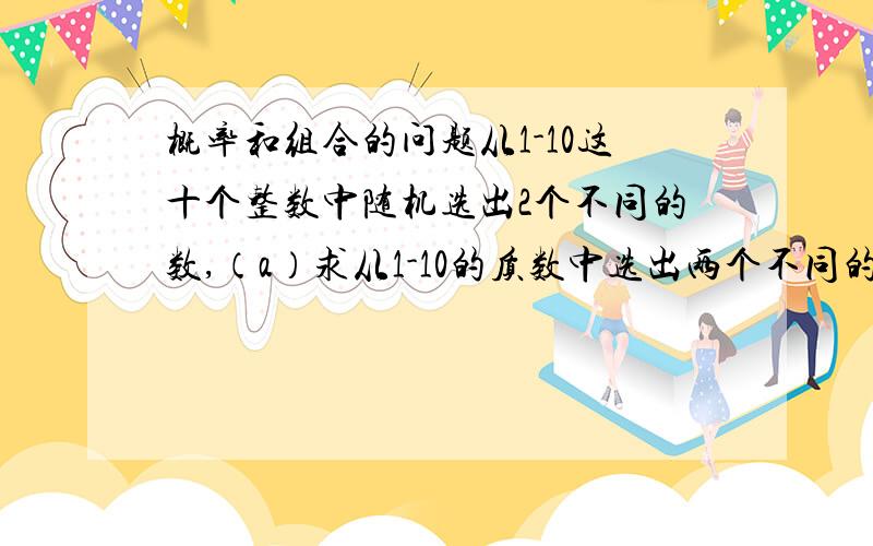 概率和组合的问题从1-10这十个整数中随机选出2个不同的数,（a）求从1-10的质数中选出两个不同的数的组合有多少个?（b）求选出的两个数都是质数的概率.