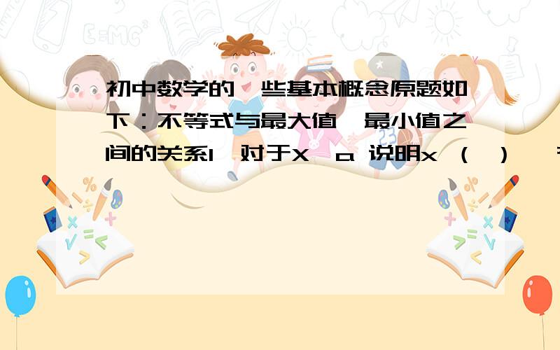 初中数学的一些基本概念原题如下：不等式与最大值、最小值之间的关系1、对于X≥a 说明x （ ） ,有（ ）.2、对于x≤a 说明x （ ）,有（ ） .解一元一次不等式组的步骤1、求这个不等式组中