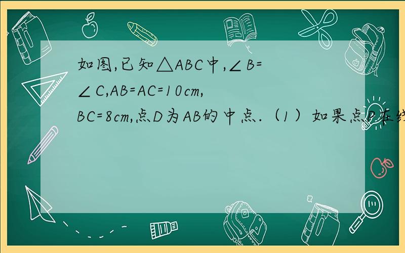 如图,已知△ABC中,∠B=∠C,AB=AC=10cm,BC=8cm,点D为AB的中点.（1）如果点P在线段BC上以3厘米/秒的速度由B点向C点运动,同时,点Q在线段CA上由C点向A点运动.①若点Q的运动速度与点P的运动速度相等时,