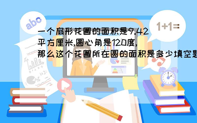 一个扇形花圃的面积是9.42平方厘米,圆心角是120度,那么这个花圃所在圆的面积是多少填空题.