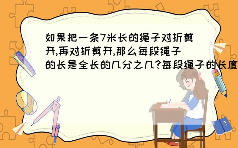 如果把一条7米长的绳子对折剪开,再对折剪开,那么每段绳子的长是全长的几分之几?每段绳子的长度是多少米