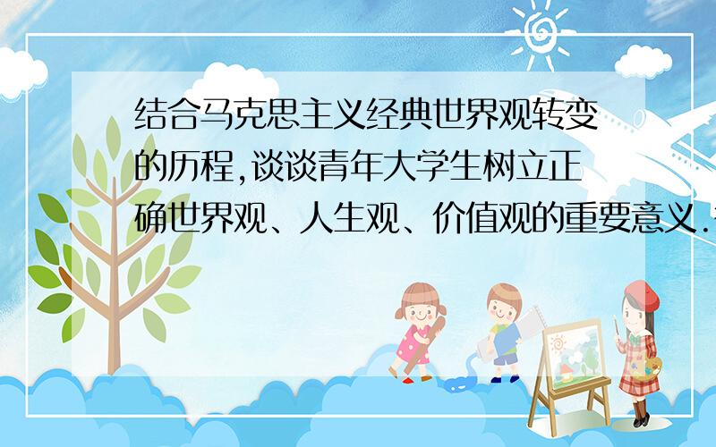 结合马克思主义经典世界观转变的历程,谈谈青年大学生树立正确世界观、人生观、价值观的重要意义.答案不用太长 500字左右