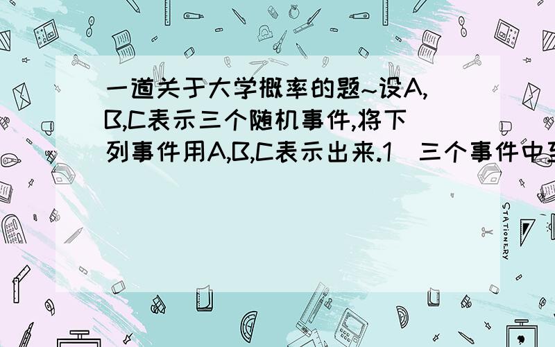 一道关于大学概率的题~设A,B,C表示三个随机事件,将下列事件用A,B,C表示出来.1)三个事件中至少两个出现2)三个事件都不出现3)恰有一个事件出现