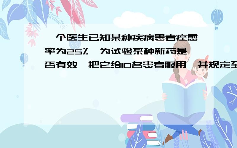 一个医生已知某种疾病患者痊愈率为25%,为试验某种新药是否有效,把它给10名患者服用,并规定至少有4名患者痊愈,以此认为新药有效,否则认定新药无效.求：（1）新药有效,把痊愈率提高到35%,