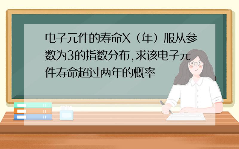 电子元件的寿命X（年）服从参数为3的指数分布,求该电子元件寿命超过两年的概率