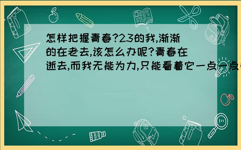 怎样把握青春?23的我,渐渐的在老去,该怎么办呢?青春在逝去,而我无能为力,只能看着它一点一点的消失在我的面前.时间,有时候觉得太可怕了!一年是那么短暂,短暂的让人觉得这不是一年的时