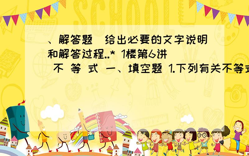 、解答题(给出必要的文字说明和解答过程..* 1楼第6讲 不 等 式 一、填空题 1.下列有关不等式的性质中正确的有____________ (1)若a>b,c>d>0,则ac>bd;(2)若a>b,ab1b;(3)1≥0；(4)a>b,a2>b2; 2.a=x2－1,b＝x－2,则a,