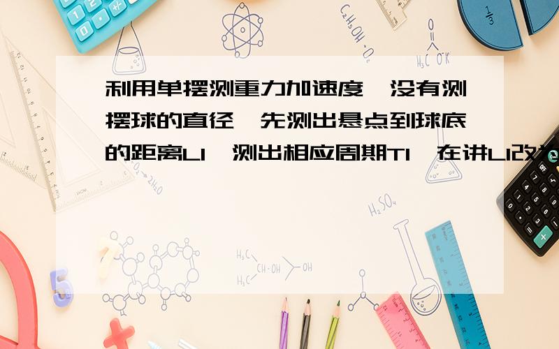 利用单摆测重力加速度,没有测摆球的直径,先测出悬点到球底的距离L1,测出相应周期T1,在讲L1改为L2,测出相应周期T2,求测出的重力加速度g的表达式.