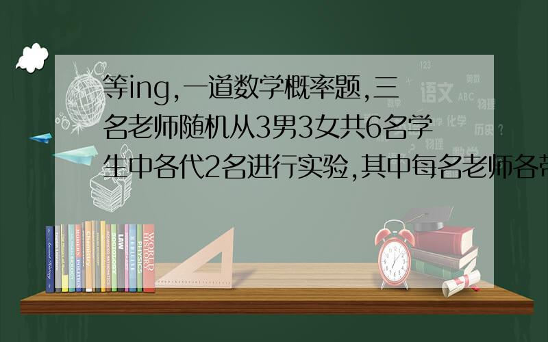 等ing,一道数学概率题,三名老师随机从3男3女共6名学生中各代2名进行实验,其中每名老师各带1名男生和1名女生的概率为（答案是2/5）