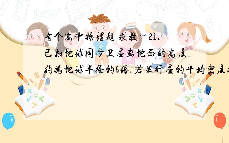 有个高中物理题 求教~21、已知地球同步卫星离地面的高度约为地球半径的6倍.若某行星的平均密度为地球平均密度的一半,它的同步卫星距其表面的高度是其半径的2.5倍,则该行星的自转周期