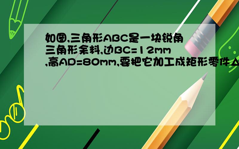 如图,三角形ABC是一块锐角三角形余料,边BC=12mm,高AD=80mm,要把它加工成矩形零件△abc是一块锐角三角形余料,边BC＝120mm,高AD＝80mm,要把它加工成矩形零件,使矩形的一边长在BC上,其余两个顶点分