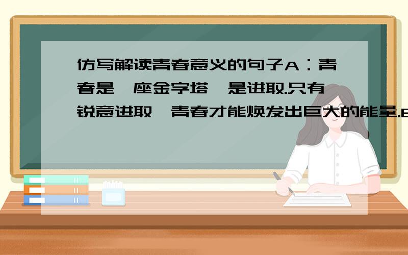 仿写解读青春意义的句子A：青春是一座金字塔,是进取.只有锐意进取,青春才能焕发出巨大的能量.B……C……D……E……F……G：青春是拳头,是力量.青春的力量=朝气+勇气+灵气.根据字母的特