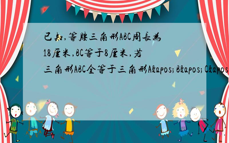 已知,等腰三角形ABC周长为18厘米,BC等于8厘米,若三角形ABC全等于三角形A'B'C',则