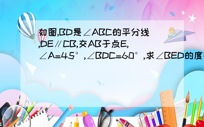 如图,BD是∠ABC的平分线,DE∥CB,交AB于点E,∠A=45°,∠BDC=60°,求∠BED的度数