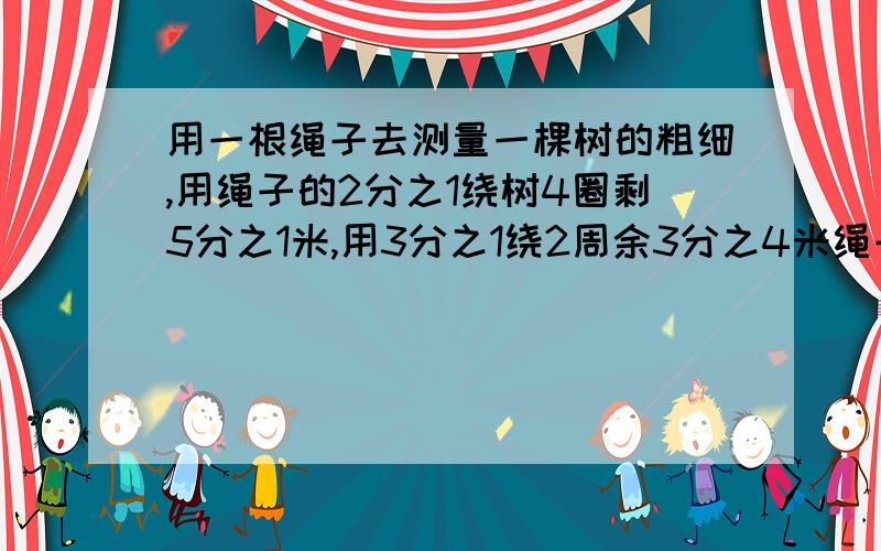 用一根绳子去测量一棵树的粗细,用绳子的2分之1绕树4圈剩5分之1米,用3分之1绕2周余3分之4米绳子的长度和树的周长各是多少要用算术