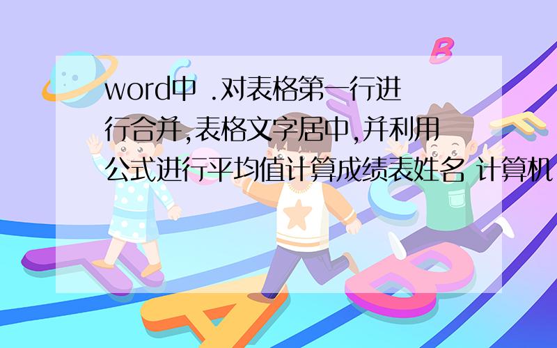 word中 .对表格第一行进行合并,表格文字居中,并利用公式进行平均值计算成绩表姓名 计算机 英语 生理 平均分张平 8980 80 赵丽丽 70 72 69 胡凯 90 88 85