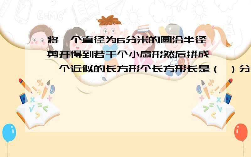 将一个直径为6分米的圆沿半径剪开得到若干个小扇形然后拼成一个近似的长方形个长方形长是（ ）分米,宽呢