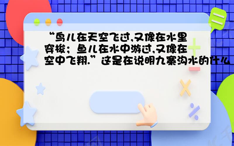 “鸟儿在天空飞过,又像在水里穿梭；鱼儿在水中游过,又像在空中飞翔.”这是在说明九寨沟水的什么