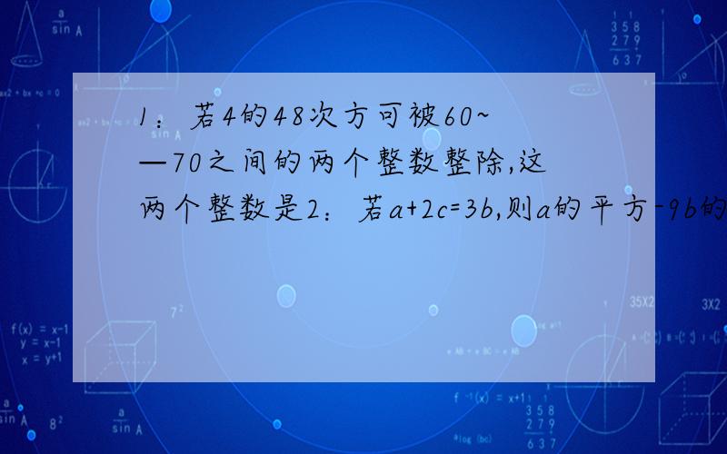 1：若4的48次方可被60~—70之间的两个整数整除,这两个整数是2：若a+2c=3b,则a的平方-9b的平方+4c的平方+4ac=3：若a,b是两个不相等的实数,且M=a的平方+b的平方,N=2ab,试比较M,N的大小关系.4：如果m,n