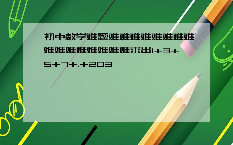 初中数学难题难难难难难难难难难难难难难难难难求出1+3+5+7+.+203