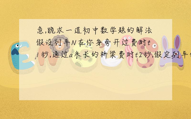 急,跪求一道初中数学题的解法假设列车N在你身旁开过费时t1秒,通过a米长的桥梁费时t2秒,假定列车的速度在变,怎样可以根据以上的条件求出列车的长度和速度?（希望大家写下过程,谢谢~）