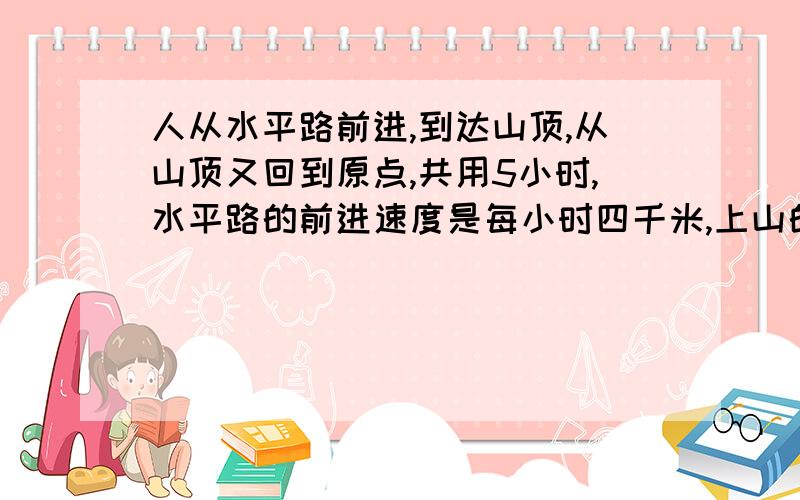 人从水平路前进,到达山顶,从山顶又回到原点,共用5小时,水平路的前进速度是每小时四千米,上山的速度是每小时3千米,下山的速度是每小时6千米,问此人共走多少千米