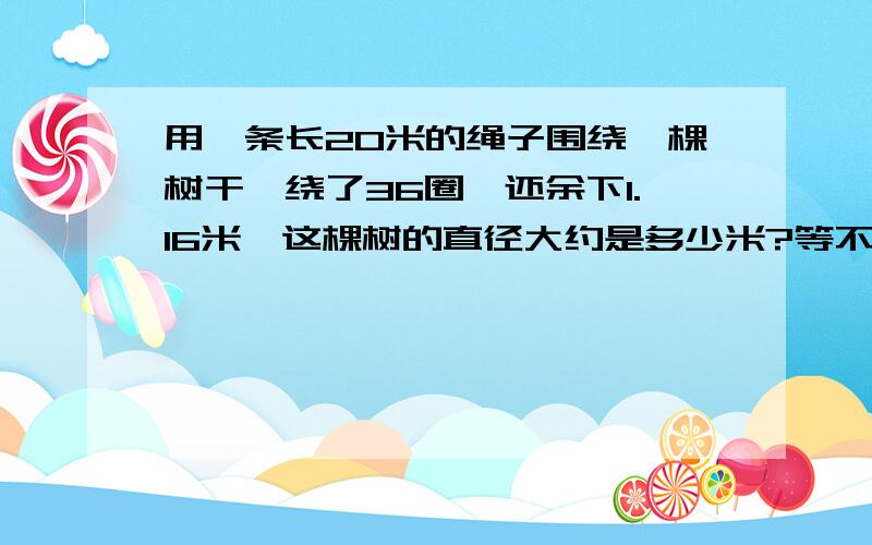 用一条长20米的绳子围绕一棵树干,绕了36圈,还余下1.16米,这棵树的直径大约是多少米?等不等于57.16