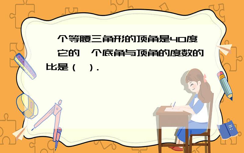 一个等腰三角形的顶角是40度,它的一个底角与顶角的度数的比是（ ）.