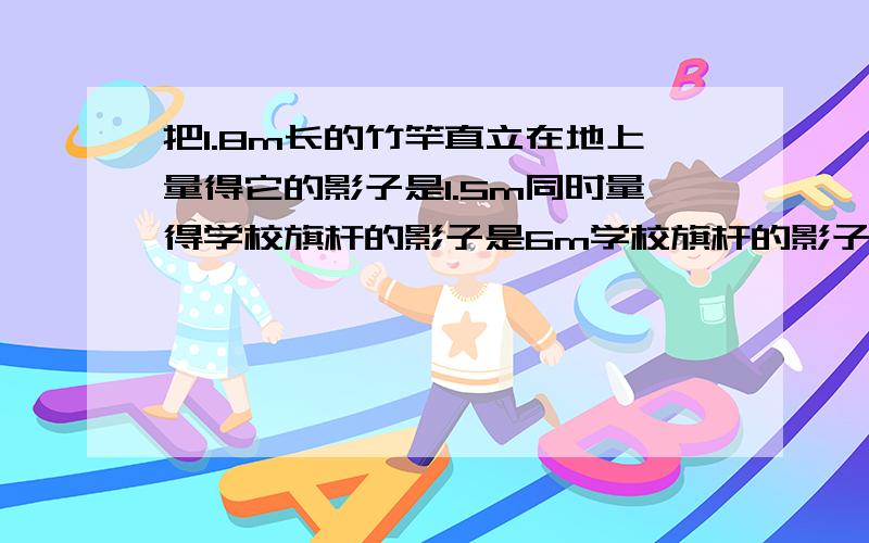 把1.8m长的竹竿直立在地上量得它的影子是1.5m同时量得学校旗杆的影子是6m学校旗杆的影子是6m旗杆高多少米