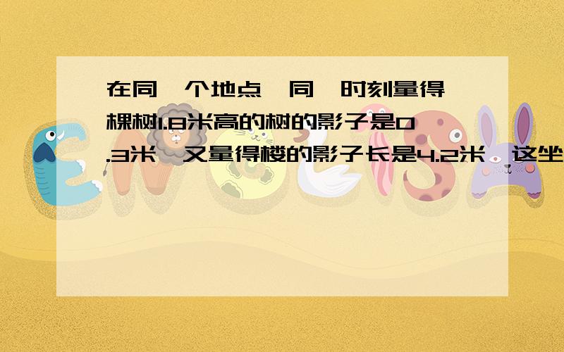 在同一个地点,同一时刻量得一棵树1.8米高的树的影子是0.3米,又量得楼的影子长是4.2米,这坐楼高多少米?