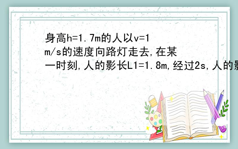 身高h=1.7m的人以v=1m/s的速度向路灯走去,在某一时刻,人的影长L1=1.8m,经过2s,人的影长1.3m,求路灯的高度.最后答案是8.5米