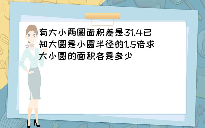 有大小两圆面积差是31.4已知大圆是小圆半径的1.5倍求大小圆的面积各是多少