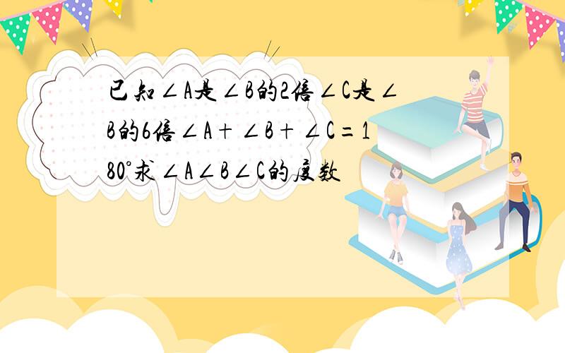 已知∠A是∠B的2倍∠C是∠B的6倍∠A+∠B+∠C=180°求∠A∠B∠C的度数