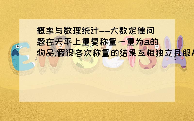 概率与数理统计--大数定律问题在天平上重复称量一重为a的物品,假设各次称量的结果互相独立且服从正态分布N（a,0.2平方）若以X（上面有一杠,右下角有小n）表示n次称量的算术平均值,则使p