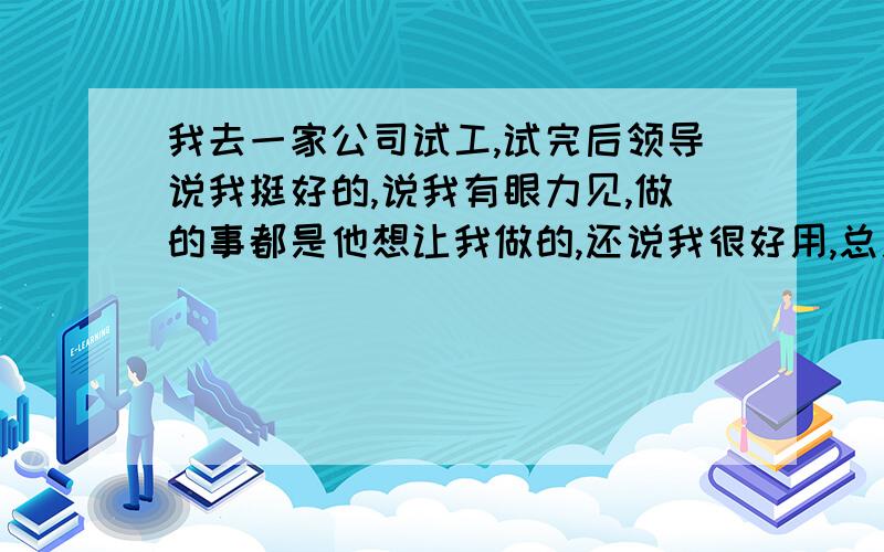 我去一家公司试工,试完后领导说我挺好的,说我有眼力见,做的事都是他想让我做的,还说我很好用,总之听上去就是表扬的话,然后又给了我点外表上的意见,发型穿衣之类的,我问领导是不是等