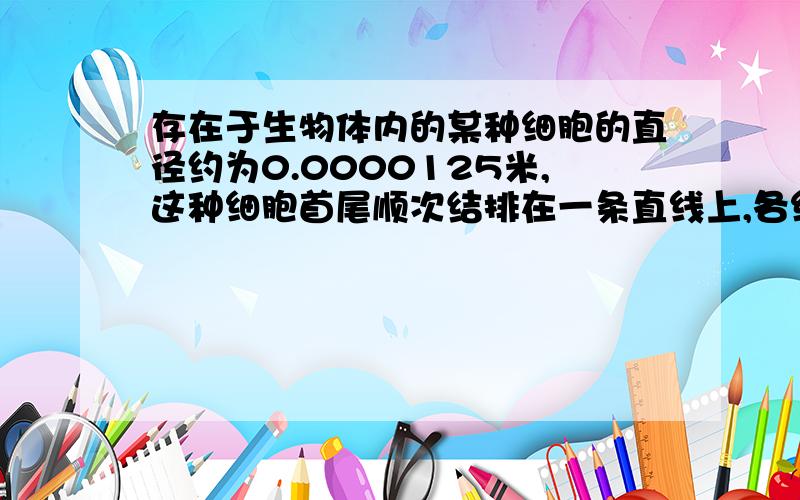 存在于生物体内的某种细胞的直径约为0.0000125米,这种细胞首尾顺次结排在一条直线上,各细胞达1厘米