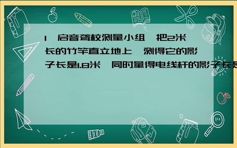 1、启音聋校测量小组,把2米长的竹竿直立地上,测得它的影子长是1.8米,同时量得电线杆的影子长是5.4米.如果高和影子长成正比例,那么这根电线杆高是多少米?