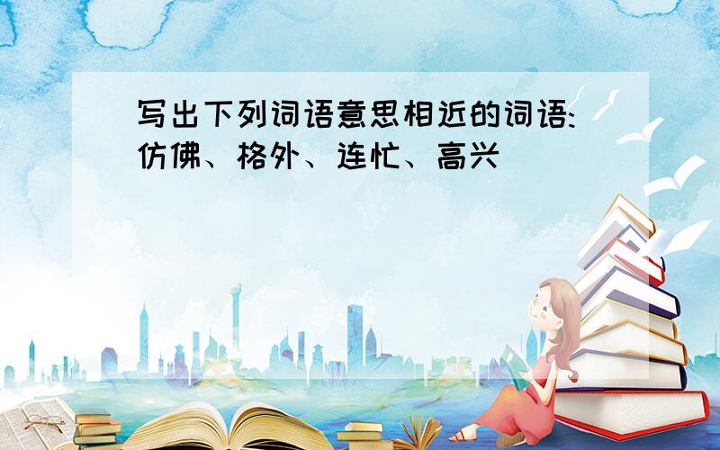 写出下列词语意思相近的词语:仿佛、格外、连忙、高兴