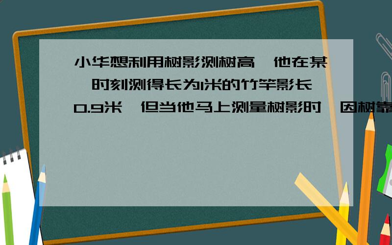 小华想利用树影测树高,他在某一时刻测得长为1米的竹竿影长0.9米,但当他马上测量树影时,因树靠近一栋建筑物,影子不全落在地上,有一部分在墙上,他先测得留在墙上的影高1.2米,又测得地面