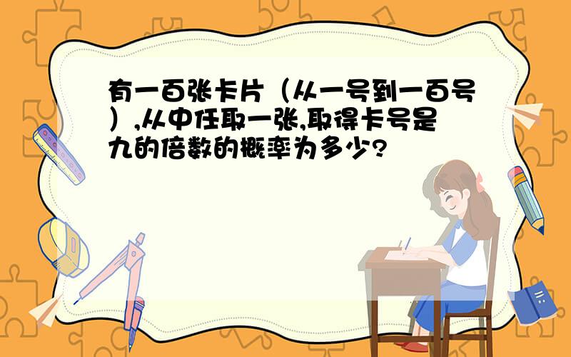 有一百张卡片（从一号到一百号）,从中任取一张,取得卡号是九的倍数的概率为多少?