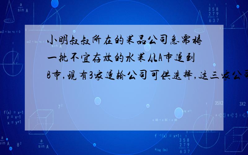 小明叔叔所在的果品公司急需将一批不宜存放的水果从A市运到B市,现有3家运输公司可供选择,这三家公司提供信息如下表：运输单位 运输费用 包装与装卸时间 包装与装卸费用（千米/时） （